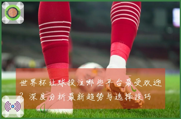 世界杯让球投注哪些平台最受欢迎？深度分析最新趋势与选择技巧